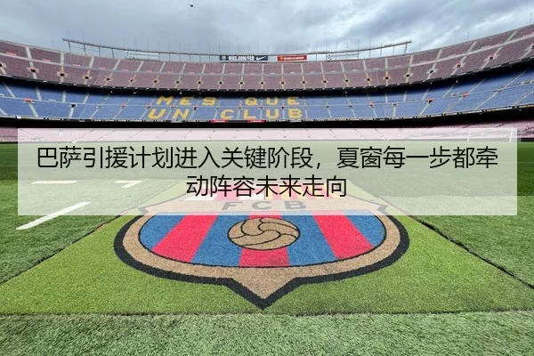巴萨引援计划进入关键阶段，夏窗每一步都牵动阵容未来走向