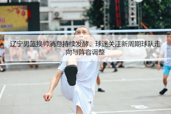 辽宁男篮换帅消息持续发酵，球迷关注新周期球队走向与阵容调整